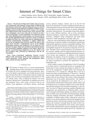 Internet of Things for Smart Cities
Andrea Zanella, Senior Member, IEEE, Nicola Bui, Angelo Castellani,
Lorenzo Vangelista, Senior Member, IEEE, and Michele Zorzi, Fellow, IEEE
Abstract—The Internet of Things (IoT) shall be able to incorpo-
rate transparently and seamlessly a large number of different and
heterogeneous end systems, while providing open access to selected
subsets of data for the development of a plethora of digital services.
Building a general architecture for the IoT is hence a very complex
task, mainly because of the extremely large variety of devices, link
layer technologies, and services that may be involved in such a
system. In this paper, we focus speciﬁcally to an urban IoT system
that, while still being quite a broad category, are characterized by
their speciﬁc application domain. Urban IoTs, in fact, are designed
to support the Smart City vision, which aims at exploiting the most
advanced communication technologies to support added-value
services for the administration of the city and for the citizens. This
paper hence provides a comprehensive survey of the enabling
technologies, protocols, and architecture for an urban IoT. Fur-
thermore, the paper will present and discuss the technical solutions
and best-practice guidelines adopted in the Padova Smart City
project, a proof-of-concept deployment of an IoT island in the
city of Padova, Italy, performed in collaboration with the city
municipality.
Index Terms—Constrained Application Protocol (CoAP),
Efﬁcient XML Interchange (EXI), network architecture, sensor
system integration, service functions and management, Smart
Cities, testbed and trials, 6lowPAN.
I. INTRODUCTION
T HE Internet of Things (IoT) is a recent communication
paradigm that envisions a near future, in which the objects
of everyday life will be equipped with microcontrollers, trans-
ceivers for digital communication, and suitable protocol stacks
that will make them able to communicate with one another and
with the users, becoming an integral part of the Internet [1]. The
IoT concept, hence, aims at making the Internet even more
immersive and pervasive. Furthermore, by enabling easy access
and interaction with a wide variety of devices such as, for
instance, home appliances, surveillance cameras, monitoring
sensors, actuators, displays, vehicles, and so on, the IoT will
foster the development of a number of applications that make use
of the potentially enormous amount and variety of data generated
by such objects to provide new services to citizens, companies,
and public administrations. This paradigm indeed ﬁnds applica-
tion in many different domains, such as home automation,
industrial automation, medical aids, mobile healthcare, elderly
assistance, intelligent energy management and smart grids,
automotive, trafﬁc management, and many others [2].
However, such a heterogeneous ﬁeld of application makes the
identiﬁcation of solutions capable of satisfying the requirements
of all possible application scenarios a formidable challenge. This
difﬁculty has led to the proliferation of different and, sometimes,
incompatible proposals for the practical realization of IoT sys-
tems. Therefore, from a system perspective, the realization of an
IoT network, together with the required backend network ser-
vices and devices, still lacks an established best practice because
of its novelty and complexity. In addition to the technical
difﬁculties, the adoption of the IoT paradigm is also hindered
by the lack of a clear and widely accepted business model that
can attract investments to promote the deployment of these
technologies [3].
In this complex scenario, the application of the IoT paradigm
to an urban context is of particular interest, as it responds to the
strong push of many national governments to adopt ICT solu-
tions in the management of public affairs, thus realizing the
so-called Smart City concept [4]. Although there is not yet a
formal and widely accepted deﬁnition of “Smart City,” the ﬁnal
aim is to make a better use of the public resources, increasing the
quality of the services offered to the citizens, while reducing the
operational costs of the public administrations. This objective
can be pursued by the deployment of an urban IoT, i.e., a
communication infrastructure that provides uniﬁed, simple, and
economical access to a plethora of public services, thus unleash-
ing potential synergies and increasing transparency to the citi-
zens. An urban IoT, indeed, may bring a number of beneﬁts in the
management and optimization of traditional public services,
such as transport and parking, lighting, surveillance and mainte-
nance of public areas, preservation of cultural heritage, garbage
collection, salubrity of hospitals, and school.1
Furthermore, the
availability of different types of data, collected by a pervasive
urban IoT, may also be exploited to increase the transparency and
promote the actions of the local government toward the citizens,
enhance the awareness of people about the status of their city,
stimulate the active participation of the citizens in the manage-
ment of public administration, and also stimulate the creation of
new services upon those provided by the IoT [5]. Therefore, the
Manuscript receivedNovember10, 2013;revisedFebruary06, 2014;accepted
February 11, 2014. Date of publication February 14, 2014; date of current version
May05, 2014.This work has been supported in part bythe EuropeanCommission
through the FP7 EU project “Symbiotic Wireless Autonomous Powered system”
(SWAP, Grant 251557, http://www.fp7-swap.eu/). Michele Zorzi and Lorenzo
Vangelista are founding members of Patavina Technologies s.r.l., 35131 Padova,
Italy.
A. Zanella, L. Vangelista, and M. Zorzi are with the Department of
Information Engineering, University of Padova, 35131 Padova, Italy, and also
with Consorzio Ferrara Ricerche (CFR), 44122 Ferrara, Italy (e-mail:
zanella@dei.unipd.it).
A. Castellani was with Department of Information Engineering, University of
Padova, Padova, Italy. He is now with TeSAN, 36100 Vicenza, Italy.
N. Bui was with Patavina Technologies s.r.l., Vicenza, Italy, and with
Consorzio Ferrara Ricerche, Ferrara, Italy. He is now with Institute IMDEA
Networks, 28918 Madrid, Spain.
Color versions of one or more of the ﬁgures in this paper are available online at
http://ieeexplore.ieee.org.
Digital Object Identiﬁer 10.1109/JIOT.2014.2306328 1
SmartSantander [Online]. Available: http://www.smartsantander.eu/.
22 IEEE INTERNET OF THINGS JOURNAL, VOL. 1, NO. 1, FEBRUARY 2014
2327-4662 © 2014 IEEE. Translations and content mining are permitted for academic research only. Personal use is also permitted, but republication/redistribution
requires IEEE permission. See http://www.ieee.org/publications_standards/publications/rights/index.html for more information.
 