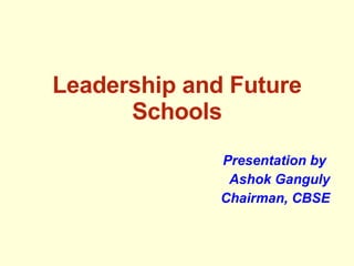 Leadership and Future Schools Presentation by  Ashok Ganguly Chairman, CBSE 