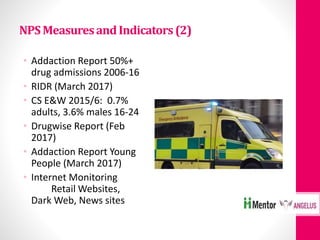 NPSMeasuresandIndicators(2)
• Addaction Report 50%+
drug admissions 2006-16
• RIDR (March 2017)
• CS E&W 2015/6: 0.7%
adults, 3.6% males 16-24
• Drugwise Report (Feb
2017)
• Addaction Report Young
People (March 2017)
• Internet Monitoring
Retail Websites,
Dark Web, News sites
 