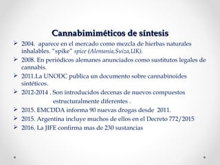 Cannabimiméticos de síntesisCannabimiméticos de síntesis
 2004. aparece en el mercado como mezcla de hierbas naturales
inhalables. “spike” spice (Alemania,Suiza,UK).
 2008. En periódicos alemanes anunciados como sustitutos legales de
cannabis.
 2011.La UNODC publica un documento sobre cannabinoides
sintéticos.
 2012-2014 . Son introducidos decenas de nuevos compuestos
estructuralmente diferentes .
 2015. EMCDDA informa 90 nuevas drogas desde 2011.
 2015. Argentina incluye muchos de ellos en el Decreto 772/2015
 2016. La JIFE confirma mas de 230 sustancias
 
