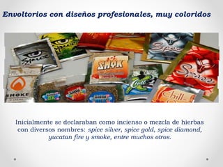 Inicialmente se declaraban como incienso o mezcla de hierbas
con diversos nombres: spice silver, spice gold, spice diamond,
yucatan fire y smoke, entre muchos otros.
Envoltorios con diseños profesionales, muy coloridos
 