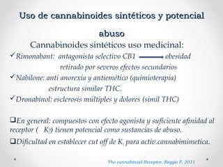 Uso de cannabinoides sintéticos y potencialUso de cannabinoides sintéticos y potencial
abusoabuso
Cannabinoides sintéticos uso medicinal:
Rimonabant: antagonista selectivo CB1 obesidad
retirado por severos efectos secundarios
Nabilone: anti anorexia y antiemético (quimioterapia)
estructura similar THC.
Dronabinol: esclerosis múltiples y dolores (simil THC)
En general: compuestos con efecto agonista y suficiente afinidad al
receptor ( K1) tienen potencial como sustancias de abuso.
Dificultad en establecer cut off de K1 para activ.cannabimimetica.
The cannabinoid Receptor, Reggio P, 2011
 