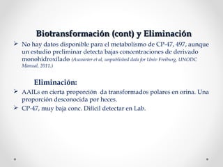 Biotransformación (cont) y EliminaciónBiotransformación (cont) y Eliminación
 No hay datos disponible para el metabolismo de CP-47, 497, aunque
un estudio preliminar detecta bajas concentraciones de derivado
monohidroxilado (Auwarter et al, unpublished data for Univ Freiburg, UNODC
Manual, 2011.)
Eliminación:
 AAILs en cierta proporción da transformados polares en orina. Una
proporción desconocida por heces.
 CP-47, muy baja conc. Difícil detectar en Lab.
 
