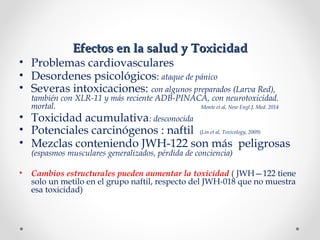 Efectos en la salud y ToxicidadEfectos en la salud y Toxicidad
• Problemas cardiovasculares
• Desordenes psicológicos: ataque de pánico
• Severas intoxicaciones: con algunos preparados (Larva Red),
también con XLR-11 y más reciente ADB-PINACA, con neurotoxicidad.
mortal. Monte et al, New Engl.J. Med. 2014
• Toxicidad acumulativa: desconocida
• Potenciales carcinógenos : naftil (Lin et al, Toxicology, 2009)
• Mezclas conteniendo JWH-122 son más peligrosas
(espasmos musculares generalizados, pérdida de conciencia)
• Cambios estructurales pueden aumentar la toxicidad ( JWH—122 tiene
solo un metilo en el grupo naftil, respecto del JWH-018 que no muestra
esa toxicidad)
 