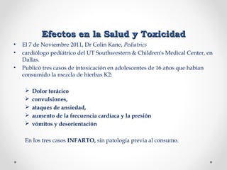 Efectos en la Salud y ToxicidadEfectos en la Salud y Toxicidad
• El 7 de Noviembre 2011, Dr Colin Kane, Pediatrics
• cardiólogo pediátrico del UT Southwestern & Children's Medical Center, en
Dallas.
• Publicó tres casos de intoxicación en adolescentes de 16 años que habían
consumido la mezcla de hierbas K2:
 Dolor torácico
 convulsiones,
 ataques de ansiedad,
 aumento de la frecuencia cardíaca y la presión
 vómitos y desorientación
En los tres casos INFARTO, sin patología previa al consumo.
 