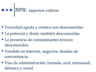 •Toxicidad aguda y crónica son desconocidas
•La potencia y dosis: también desconocidas
•La presencia de contaminantes tóxicos:
desconocidos
•Vendido en Internet, negocios, tiendas de
conveniencia.
•Vías de administración: fumado, oral, intranasal,
dérmica y rectal.
NPS: aspectos crííticos
 