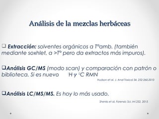 Análisis de la mezclas herbáceasAnálisis de la mezclas herbáceas
 Extracción: solventes orgánicos a T°amb. (también
mediante soxhlet, a >T° pero da extractos más impuros).
Análisis GC/MS (modo scan) y comparación con patrón o
biblioteca. Si es nuevo 1
H y 13
C RMN
Hudson et al, J. Anal Toxicol 34, 252-260,2010
Análisis LC/MS/MS. Es hoy lo más usado.
Shenks et al, Forensic Sci. Int.252, 2015
 