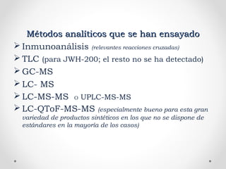 Métodos analíticos que se han ensayadoMétodos analíticos que se han ensayado
 Inmunoanálisis (relevantes reacciones cruzadas)
 TLC (para JWH-200; el resto no se ha detectado)
 GC-MS
 LC- MS
 LC-MS-MS O UPLC-MS-MS
 LC-QToF-MS-MS (especialmente bueno para esta gran
variedad de productos sintéticos en los que no se dispone de
estándares en la mayoría de los casos)
 