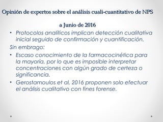 Opinión de expertos sobre el análisis cuali-cuantitativo de NPSOpinión de expertos sobre el análisis cuali-cuantitativo de NPS
a Junio de 2016a Junio de 2016
• Protocolos analíticos implican detección cualitativa
inicial seguido de confirmación y cuantificación.
Sin embrago:
• Escaso conocimiento de la farmacocinética para
la mayoría, por lo que es imposible interpretar
concentraciones con algún grado de certeza o
significancia.
• Gerostamoulos et al, 2016 proponen solo efectuar
el análisis cualitativo con fines forense.
 