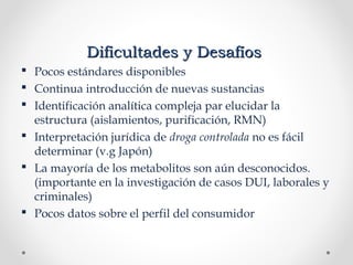 Dificultades y DesafíosDificultades y Desafíos
 Pocos estándares disponibles
 Continua introducción de nuevas sustancias
 Identificación analítica compleja par elucidar la
estructura (aislamientos, purificación, RMN)
 Interpretación jurídica de droga controlada no es fácil
determinar (v.g Japón)
 La mayoría de los metabolitos son aún desconocidos.
(importante en la investigación de casos DUI, laborales y
criminales)
 Pocos datos sobre el perfil del consumidor
 