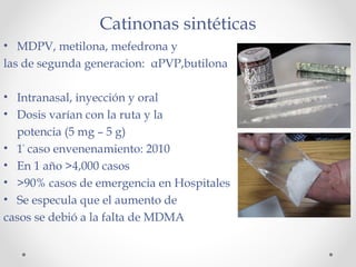Catinonas sintéticas
• MDPV, metilona, mefedrona y
las de segunda generacion: αPVP,butilona
• Intranasal, inyección y oral
• Dosis varían con la ruta y la
potencia (5 mg – 5 g)
• 1°
caso envenenamiento: 2010
• En 1 año >4,000 casos
• >90% casos de emergencia en Hospitales
• Se especula que el aumento de
casos se debió a la falta de MDMA
 