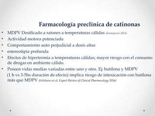 Farmacología preclínica de catinonas
• MDPV Dosificado a ratones a temperaturas cálidas (Fantegrossi 2013)
• Actividad motora potenciada
• Comportamiento auto perjudicial a dosis altas
• estereotipia profunda
• Efectos de hipertermia a temperaturas cálidas; mayor riesgo con el consumo
de drogas en ambiente cálido.
• Poseen vidas medias variadas entre uno y otro. Ej; butilona y MDPV
(1 h vs 3-5hs duración de efecto) implica riesgo de intoxicación con butilona
más que MDPV (Schifano et al, Expert Review of Clinical Pharmacology 2016)
 