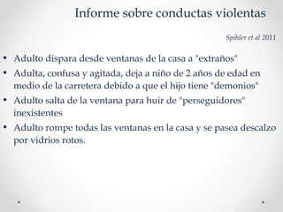 Informe sobre conductas violentas
Spihler et al 2011
• Adulto dispara desde ventanas de la casa a "extraños"
• Adulta, confusa y agitada, deja a niño de 2 años de edad en
medio de la carretera debido a que el hijo tiene "demonios"
• Adulto salta de la ventana para huir de "perseguidores"
inexistentes
• Adulto rompe todas las ventanas en la casa y se pasea descalzo
por vidrios rotos.
 