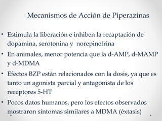 Mecanismos de Acción de Piperazinas
• Estimula la liberación e inhiben la recaptación de
dopamina, serotonina y norepinefrina
• En animales, menor potencia que la d-AMP, d-MAMP
y d-MDMA
• Efectos BZP están relacionados con la dosis, ya que es
tanto un agonista parcial y antagonista de los
receptores 5-HT
• Pocos datos humanos, pero los efectos observados
mostraron síntomas similares a MDMA (éxtasis)
 