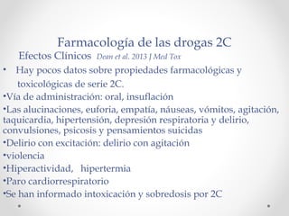 Farmacología de las drogas 2C
Efectos Clínicos Dean et al. 2013 J Med Tox
• Hay pocos datos sobre propiedades farmacológicas y
toxicológicas de serie 2C.
•Vía de administración: oral, insuflación
•Las alucinaciones, euforia, empatía, náuseas, vómitos, agitación,
taquicardia, hipertensión, depresión respiratoria y delirio,
convulsiones, psicosis y pensamientos suicidas
•Delirio con excitación: delirio con agitación
•violencia
•Hiperactividad, hipertermia
•Paro cardiorrespiratorio
•Se han informado intoxicación y sobredosis por 2C
 