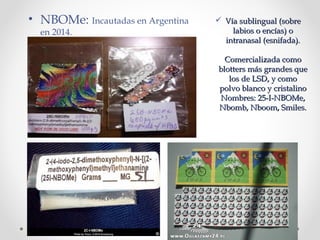  Vía sublingual (sobreVía sublingual (sobre
labios o encías) olabios o encías) o
intranasal (esnifada).intranasal (esnifada).
Comercializada comoComercializada como
blotters más grandes queblotters más grandes que
los de LSD, y comolos de LSD, y como
polvo blanco y cristalinopolvo blanco y cristalino
Nombres: 25-I-NBOMe,Nombres: 25-I-NBOMe,
Nbomb, Nboom, Smiles.Nbomb, Nboom, Smiles.
• NBOMe: Incautadas en Argentina
en 2014.
 