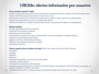 NBOMe: efectos informados por usuariosNBOMe: efectos informados por usuarios
• Efectos positivos (subidón o High)
• Ilusiones visuales (alucinaciones) con los ojos abiertos o cerrados (caminos, cambios de color, fractales, brillo).
• Euforia, incremento del estado de ánimo, buen humor, risas.
• Estimulación mental y física. Pensamiento asociativo y creativo; mayor conciencia y apreciación.
• Experiencias espirituales: paz interior, introspección, éxtasis.
• Pensamientos eróticos, sexuales y sensaciones de amor y empatía (entantógeno o empatógeno).
•  
• Efectos neutrales
• Cambio generalizado de la conciencia
• Dilatación de las pupilas (midriasis)
• Dificultad para concentrarse.
• Sensaciones inusuales en el cuerpo (enrojecimiento facial, piel de gallina, energía corporal).
• Cambios en la percepción del tiempo.
• Ligero aumento en la frecuencia cardiaca.
• Bostezos, especialmente durante la “subida”
• No suprime el apetito.
•  
• Efectos negativos (Down-bajada-mal viaje). Efecto secundario aumenta a dosis más altas.
• Confusión.
• Looping.
• Náuseas.
• Insomnio.
• Pensamiento repetitivo, recursivo y fuera de control.
• Paranoia, miedo y pánico.
• Sentimientos no deseados y abrumadores.
• Los efectos suelen durar entre 6 y 10 horas si se administra por vía sublingual, o entre 4-6 horas si es esnifada. La
duración depende, además, de la dosis.
• La bajada ocurre entre 1-4 horas y los efectos residuales pueden permanecer de 1 a 7 días.
 