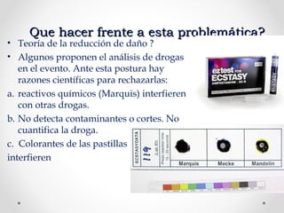 Que hacer frente a esta problemática?Que hacer frente a esta problemática?
• Teoría de la reducción de daño ?
• Algunos proponen el análisis de drogas
en el evento. Ante esta postura hay
razones científicas para rechazarlas:
a. reactivos químicos (Marquis) interfieren
con otras drogas.
b. No detecta contaminantes o cortes. No
cuantifica la droga.
c. Colorantes de las pastillas
interfieren
 