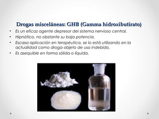 Drogas misceláneas: GHB (Gamma hidroxibutirato)Drogas misceláneas: GHB (Gamma hidroxibutirato)
• Es un eficaz agente depresor del sistema nervioso central.
• Hipnótico, no obstante su baja potencia.
• Escasa aplicación en terapéutica, se lo está utilizando en la
actualidad como droga objeto de uso indebido.
• Es asequible en forma sólida o líquida.
 