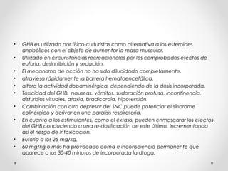 • GHB es utilizado por físico-culturistas como alternativa a los esteroides
anabólicos con el objeto de aumentar la masa muscular.
• Utilizado en circunstancias recreacionales por los comprobados efectos de
euforia, desinhibición y sedación.
• El mecanismo de acción no ha sido dilucidado completamente.
• atraviesa rápidamente la barrera hematoencefálica.
• altera la actividad dopaminérgica, dependiendo de la dosis incorporada.
• Toxicidad del GHB: nauseas, vómitos, sudoración profusa, incontinencia,
disturbios visuales, ataxia, bradicardia, hipotensión.
• Combinación con otro depresor del SNC puede potenciar el síndrome
colinérgico y derivar en una parálisis respiratoria.
• En cuanto a los estimulantes, como el éxtasis, pueden enmascarar los efectos
del GHB conduciendo a una re-dosificación de este último, incrementando
así el riesgo de intoxicación.
• Euforia a los 25 mg/kg.
• 60 mg/kg o más ha provocado coma e inconsciencia permanente que
aparece a los 30-40 minutos de incorporada la droga.
 