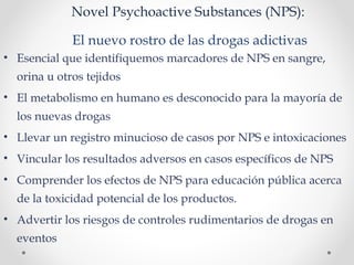 Novel Psychoactive Substances (NPS):
El nuevo rostro de las drogas adictivas
• Esencial que identifiquemos marcadores de NPS en sangre,
orina u otros tejidos
• El metabolismo en humano es desconocido para la mayoría de
los nuevas drogas
• Llevar un registro minucioso de casos por NPS e intoxicaciones
• Vincular los resultados adversos en casos específicos de NPS
• Comprender los efectos de NPS para educación pública acerca
de la toxicidad potencial de los productos.
• Advertir los riesgos de controles rudimentarios de drogas en
eventos
 
