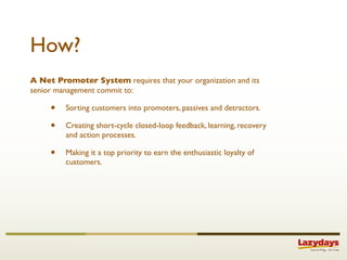 How?
A Net Promoter System requires that your organization and its
senior management commit to:

     •   Sorting customers into promoters, passives and detractors.

     •   Creating short-cycle closed-loop feedback, learning, recovery
         and action processes.

     •   Making it a top priority to earn the enthusiastic loyalty of
         customers.
 
