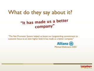 What do they say about it?
             “It has made us a better
                     company”

“The Net Promoter System helped us boost our longstanding commitment to
customer focus to an even higher level. It has made us a better company."


                                                Michael Diekmann, CEO
 