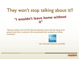 They won’t stop talking about it!!
                 n’t leave home without
         “I would
                        it”

“Business leaders who ask The Ultimate Question know that few things drive
growth more than a customer who recommends their products to friends
and family."




                                         Ken Chenault, Chairman and CEO
 
