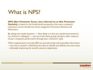 What is NPS?
NPS (Net Promoter Score, also referred to as Net Promoter
System), is based on the fundamental perspective that every company’s
customers can be divided into three categories: Promoters, Passives, and
Detractors.
By asking one simple question — How likely is it that you would recommend us
to a friend or colleague? — you can track these groups and get a clear measure
of your company’s performance through your customers’ eyes.
When implemented correctly, NPS can provide timely and actionable information
– not only to recover a Detractor, but also to identify and address the root cause
– ultimately improving the overall customer experience.
 