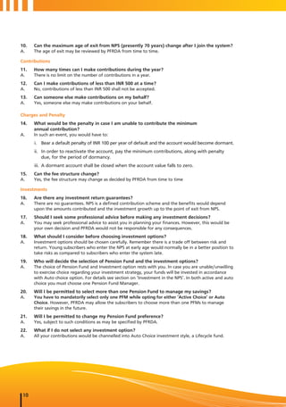 10.   Can the maximum age of exit from NPS (presently 70 years) change after I join the system?
A.    The age of exit may be reviewed by PFRDA from time to time.

Contributions
11.   How many times can I make contributions during the year?
A.    There is no limit on the number of contributions in a year.
12.   Can I make contributions of less than INR 500 at a time?
A.    No, contributions of less than INR 500 shall not be accepted.
13.   Can someone else make contributions on my behalf?
A.    Yes, someone else may make contributions on your behalf.

Charges and Penalty
14.   What would be the penalty in case I am unable to contribute the minimum
      annual contribution?
A.    In such an event, you would have to:
      i. Bear a default penalty of INR 100 per year of default and the account would become dormant.
      ii. In order to reactivate the account, pay the minimum contributions, along with penalty
          due, for the period of dormancy.
      iii. A dormant account shall be closed when the account value falls to zero.
15.   Can the fee structure change?
A.    Yes, the fee structure may change as decided by PFRDA from time to time

Investments
16.   Are there any investment return guarantees?
A.    There are no guarantees. NPS is a defined contribution scheme and the benefits would depend
      upon the amounts contributed and the investment growth up to the point of exit from NPS.
17.   Should I seek some professional advice before making any investment decisions?
A.    You may seek professional advice to assist you in planning your finances. However, this would be
      your own decision and PFRDA would not be responsible for any consequences.
18.   What should I consider before choosing investment options?
A.    Investment options should be chosen carefully. Remember there is a trade off between risk and
      return. Young subscribers who enter the NPS at early age would normally be in a better position to
      take risks as compared to subscribers who enter the system late.
19.   Who will decide the selection of Pension Fund and the investment options?
A.    The choice of Pension Fund and Investment option rests with you. In case you are unable/unwilling
      to exercise choice regarding your investment strategy, your funds will be invested in accordance
      with Auto choice option. For details see section on ‘Investment in the NPS’. In both active and auto
      choice you must choose one Pension Fund Manager.
20.   Will I be permitted to select more than one Pension Fund to manage my savings?
A.    You have to mandatorily select only one PFM while opting for either ‘Active Choice’ or Auto
      Choice. However, PFRDA may allow the subscribers to choose more than one PFMs to manage
      their savings in the future.
21.   Will I be permitted to change my Pension Fund preference?
A.    Yes, subject to such conditions as may be specified by PFRDA.
22.   What if I do not select any investment option?
A.    All your contributions would be channelled into Auto Choice investment style, a Lifecycle fund.




 10
 
