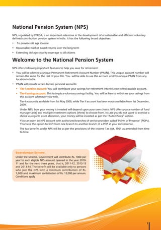 National Pension System (NPS)
NPS, regulated by PFRDA, is an important milestone in the development of a sustainable and efficient voluntary
defined contribution pension system in India. It has the following broad objectives:
y    To provide old age income
y Reasonable market based returns over the long term
y Extending old age security coverage to all citizens

Welcome to the National Pension System
NPS offers following important features to help you save for retirement:
y You will be allotted a unique Permanent Retirement Account Number (PRAN). This unique account number will
  remain the same for the rest of your life. You will be able to use this account and this unique PRAN from any
  location in India.
y PRAN will provide access to two personal accounts:
    y Tier-I pension account: You will contribute your savings for retirement into this non-withdrawable account.
    y Tier-II savings account: This is simply a voluntary savings facility. You will be free to withdraw your savings from
      this account whenever you wish.
       Tier-I account is available from 1st May 2009, while Tier II account has been made available from 1st December,
       2009.
       Under NPS, how your money is invested will depend upon your own choice. NPS offers you a number of fund
       managers (six) and multiple investment options (three) to choose from. In case you do not want to exercise a
       choice as regards asset allocation, your money will be invested as per the “Auto Choice” option.
       You can open an NPS account with authorized branches of service providers called ‘Points of Presence’ (POPs).
       You have the option to shift from one branch to another branch of a POP at your convenience.
       The tax benefits under NPS will be as per the provisions of the Income Tax Act, 1961 as amended from time
       to time.




    Swavalamban Scheme
    Under the scheme, Government will contribute Rs. 1000 per
    year to each eligible NPS account opened in the year 2010-
    11 and for the next three years, that is, 2011-12, 2012-13
    and 2013-14. The benefit will be available only to persons
    who join the NPS with a minimum contribution of Rs.
    1,000 and maximum contribution of Rs. 12,000 per annum.
    Conditions apply




                                                                                                                       1
 