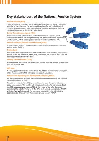 Key stakeholders of the National Pension System
Point of Presence (POP):
Points of Presence (POPs) are the first points of interaction of the NPS subscriber
with the NPS architecture. The authorized branches of a POP, called Point of
Presence Service Providers (POP-SPs), will act as collection points and extend a
number of customer services to NPS subscribers.
Central Recordkeeping Agency (CRA):
The recordkeeping, administration and customer service functions for all
subscribers of the NPS are being handled by the National Securities Depository
Limited (NSDL), which is acting as the Central Recordkeeper for the NPS.
Pension Funds (PFs)/Pension Fund Managers (PFMs):
The six Pension Funds (PFs) appointed by PFRDA would manage your retirement
savings under the NPS.
Trustee Bank:
The Trustee Bank appointed under NPS shall facilitate fund transfers across various
entities of the NPS system viz. PFMs, ASPs, Subscribers, etc. Bank of India (BoI) has
been appointed as the Trustee Bank.
Annuity Service Providers (ASPs):
ASPs would be responsible for delivering a regular monthly pension to you after
your exit from the NPS.

NPS Trust:
A Trust, appointed under the Indian Trusts Act, 1882 is responsible for taking care
of the funds under the NPS in the best interests of subscribers.
Pension Fund Regulatory and Development Authority (PFRDA):
An autonomous body set up by the Government of India to develop and regulate
the pension market in India.
To get the most out of the NPS, you need to make several important decisions
about your account. This booklet will help you get started. To learn more about
the NPS, please ask your nearest POP-SP for a copy of the offer document
containing the detailed features of the NPS, or download one from the PFRDA
web site (www.pfrda.org.in). The forms and publications referred to in this
booklet can be obtained from the web site or your nearest POP-SP.




 2
 