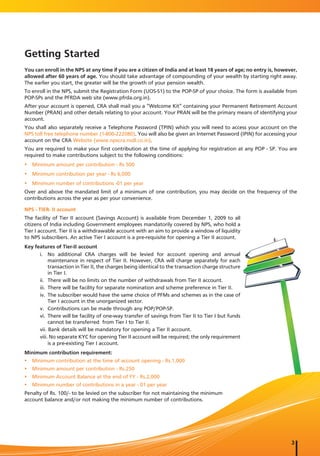 Getting Started
You can enroll in the NPS at any time if you are a citizen of India and at least 18 years of age; no entry is, however,
allowed after 60 years of age. You should take advantage of compounding of your wealth by starting right away.
The earlier you start, the greater will be the growth of your pension wealth.
To enroll in the NPS, submit the Registration Form (UOS-S1) to the POP-SP of your choice. The form is available from
POP-SPs and the PFRDA web site (www.pfrda.org.in).
After your account is opened, CRA shall mail you a “Welcome Kit” containing your Permanent Retirement Account
Number (PRAN) and other details relating to your account. Your PRAN will be the primary means of identifying your
account.
You shall also separately receive a Telephone Password (TPIN) which you will need to access your account on the
NPS toll free telephone number (1-800-222080). You will also be given an Internet Password (IPIN) for accessing your
account on the CRA Website (www.npscra.nsdl.co.in).
You are required to make your first contribution at the time of applying for registration at any POP - SP. You are
required to make contributions subject to the following conditions:
y Minimum amount per contribution - Rs 500
y Minimum contribution per year - Rs 6,000
y Minimum number of contributions -01 per year
Over and above the mandated limit of a minimum of one contribution, you may decide on the frequency of the
contributions across the year as per your convenience.

NPS - TIER- II account
The facility of Tier II account (Savings Account) is available from December 1, 2009 to all
citizens of India including Government employees mandatorily covered by NPS, who hold a
Tier I account. Tier II is a withdrawable account with an aim to provide a window of liquidity
to NPS subscribers. An active Tier I account is a pre-requisite for opening a Tier II account.
Key features of Tier-II account
      i. No additional CRA charges will be levied for account opening and annual
           maintenance in respect of Tier II. However, CRA will charge separately for each
           transaction in Tier II, the charges being identical to the transaction charge structure
           in Tier I.
      ii. There will be no limits on the number of withdrawals from Tier II account.
      iii. There will be facility for separate nomination and scheme preference in Tier II.
      iv. The subscriber would have the same choice of PFMs and schemes as in the case of
           Tier I account in the unorganized sector.
      v. Contributions can be made through any POP/POP-SP.
      vi. There will be facility of one-way transfer of savings from Tier II to Tier I but funds
           cannot be transferred from Tier I to Tier II.
      vii. Bank details will be mandatory for opening a Tier II account.
      viii. No separate KYC for opening Tier II account will be required; the only requirement
           is a pre-existing Tier I account.
Minimum contribution requirement:
y Minimum contribution at the time of account opening - Rs.1,000
y Minimum amount per contribution - Rs.250
y Minimum Account Balance at the end of FY - Rs.2,000
y Minimum number of contributions in a year - 01 per year
Penalty of Rs. 100/- to be levied on the subscriber for not maintaining the minimum
account balance and/or not making the minimum number of contributions.




                                                                                                                    3
 