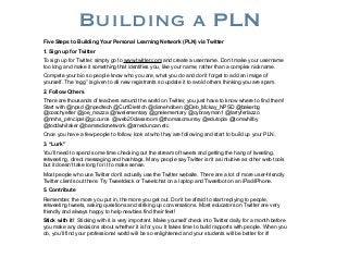 Building a PLN
Five Steps to Building Your Personal Learning Network (PLN) via Twitter
1. Sign up for Twitter
To sign up for Twitter, simply go to www.twitter.com and create a username. Don’t make your username
too long and make it something that identifies you, like your name, rather than a complex nickname.
Compete your bio so people know who you are, what you do and don’t forget to add an image of
yourself. The “egg” is given to all new registrants so update it to avoid others thinking you are spam.
2. Follow Others
There are thousands of teachers around the world on Twitter, you just have to know where to find them!
Start with @npsd @npedtech @CurtDietrich @dianeholben @Deb_Mckay_NPSD @bakerbg
@coachyetter @joe_mazza @nwelementary @gnelementary @cybraryman1 @larryferlazzo
@nmhs_principal @gcouros @web20classroom @thomascmurray @edutopia @tomwhitby
@toddwhitaker @bamradionetwork @arneduncan etc
Once you have a few people to follow, look at who they are following and start to build up your PLN.
3. “Lurk”
You’ll need to spend some time checking out the stream of tweets and getting the hang of tweeting,
retweeting, direct messaging and hashtags. Many people say Twitter isn’t as intuitive as other web tools
but it doesn’t take long for it to make sense.
Most people who use Twitter don’t actually use the Twitter website. There are a lot of more user-friendly
Twitter clients out there. Try Tweetdeck or Tweetchat on a laptop and Tweetbot on an iPad/iPhone.
5. Contribute
Remember, the more you put in, the more you get out. Don’t be afraid to start replying to people,
retweeting tweets, asking questions and striking up conversations. Most educators on Twitter are very
friendly and always happy to help newbies find their feet!
Stick with it! Sticking with it is very important. Make yourself check into Twitter daily for a month before
you make any decisions about whether it is for you. It takes time to build rapports with people. When you
do, you’ll find your professional world will be so enlightened and your students will be better for it!

 