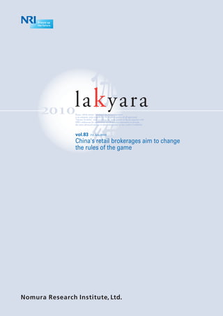 2010
    la k yara
    Kyara, which means “precious” in ancient Japanese,
    is an aromatic resin regarded as the highest quality of all agarwood.
    “lakyara [la-kæ la]” aims to deliver the same quality as Kyara together with
                  ´
    NRI’s endeavour for continuous excellence and innovation to provide
    the most advanced and up-to-date information to our readers worldwide.



    vol.83          (12.July.2010)

    China's retail brokerages aim to change
    the rules of the game
 