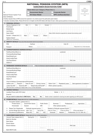 (Ver-2)	 CSRF 1
NATIONAL PENSION SYSTEM (NPS)
SUBSCRIBER REGISTRATION FORM
	 	 	 	 	 	 	 	 	 	 Please Select your Category [ Please tick(√) ]
To,										 Government Sector				 Corporate Sector
National Pension System Trust.			 All Citizen Model					 NPS Lite/Swavalamban
Dear Sir/Madam,						
I hereby request that an NPS account be opened in my name as per the particulars given below:
* indicates mandatory fields. Please fill the form in English and BLOCK letters with black ink pen. (Refer general guidelines at instructions page)
1.	 PERSONAL DETAILS:
	 Name of Applicant in full			 Shri 		 Smt. 		 Kumari
First Name*
Middle Name
Last Name
Date of Birth* d d / m m / y y y y 	 (Date of Birth should be supported by relevant documentary proof)
Gender* [ Please tick (√) ] Male 		 Female 		 Others
Father's Name* F i r s t M i d d l e L a s t
	 (Refer Sr. No. 1 of instructions)
2.	 IDENTITY DETAILS* (Any one of the documents need to be provided)
PAN Aadhaar Voter ID
Passport Others Name of the ID I D N u m b e r Please refer Sr. No. 2 of the instructions.
3.	 CORRESPONDENCE ADDRESS DETAILS*
Flat/Room/Door/Block no. Landmark
Premises/Building/Village
Road/Street/Lane
Area/Locality/Taluk
City/Town/District PIN Code
State/U.T. C o u n t r y
4. 	 PERMANENT ADDRESS DETAILS		 	 	 Tick (√) in the box in case the address is same as above.
Flat/Room/Door/Block no. Landmark
Premises/Building/Village
Road/Street/Lane
Area/Locality/Taluk
City/Town/District PIN Code
State/U.T. C o u n t r y
	 Proof of Address (Correspondence/Permanent)
	 Aadhar card Passport Voter ID card Driving License Ration Card Registered Lease Sale agreement of residence
	 Latest Gas Bill#
Electricity Bill#
Telephone[Landline] Bill#
Others (please specify)
	 #
Not more than 3 months old. Please refer Sr. No. 2 of the instructions
5.	 CONTACT DETAILS
Landline Phone (with STD Code) Mobile + 9 1
Email ID
	 Do you want to subscribe to SMS Alerts :	 Yes 		 No Mobile number is essential for receiving sms alerts regarding your NPS account
6. 	 OTHER DETAILS ( Please refer to Sr no. 3 of the instructions )
	  Occupation Details [ please tick(√) ]
		 Private Sector 	 Government Sector 	 Public Sector 	 Business 	 Professional 	 Agriculture
		 Homemaker 	 Student 	 NRI 	 Other (please specify)
	  Please Tick If Applicable Politically exposed person 	 Related to Politically exposed Person
	  Income Range (per annum) Upto 1 lac 	 1 lac to 5 lac 5 lac to 10 lac 10 lac to 25 lac 25 lac and above
	  Educational Qualifications Below SSC SSC HSC Graduate Masters Professionals ( CA, CS, CMA, etc.)
7.	 SUBSCRIBER BANK DETAILS ( Please refer to Sr no. 4 of the instructions )
	 Account Type [ please tick(√) ]		 Saving A/c 		 Current A/c
Bank A/c Number
Bank Name
Branch Name
Branch Address PIN Code
State/U.T. C o u n t r y
Bank MICR Code IFSC Code
Affix
recent colour
photograph
of
3.5 cm X 2.5 cm
size
1 of 3
B A L L A P U R A M
N O O R
A H A M M A D
2 5 0 4 1 9 8 3
B A M E E R S A B
A O T P N 3 1 3 3 L
B K O T H A K O T A
I N D I R A M M A C O L O N Y
P T M R O A D
B K O T H A K O T A 5 1 7 3 7 0
A N D H R A P R A D E S H I N D I A
8 8 9 7 3 7 7 2 3 4
n o o r a h a m e d s a 9 @ g m a i l . c o m
3 2 2 0 4 6 0 7 6 3 1
S T A T E B A N K O F I N D I A
P T M
P T M 5 1 7 3 9 1
S B I N 0 0 1 4 1 6 9
 