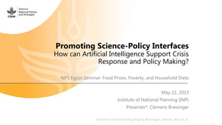 Promoting Science-Policy Interfaces
How can Artificial Intelligence Support Crisis
Response and Policy Making?
NPS Egypt Seminar: Food Prices, Poverty, and Household Diets
May 22, 2023
Institute of National Planning (INP)
Presenter*: Clemens Breisinger
Based on a forthcoming blog by Breisinger, Keenan, Koo et al.
 