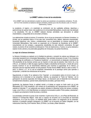 La UNIMET celebra el mes de los estudiantes
En la UNIMET, este mes está dedicado a resaltar los valores que caracterizan a los estudiantes unimetanos. Por ello,
del 15 al 18 de noviembre se realizará la Semana Unimetana; mientras que el día 25 se llevará a cabo la I Feria de
Gastronomía y Turismo.
La excelencia, el ingenio y la creatividad se combinarán con las cualidades artísticas, deportivas y
gastronómicas de quienes hacen vida académica en la Universidad Metropolitana, durante este mes dedicado
a los estudiantes. Por eso, la UNIMET realizará diversas actividades que demuestran la calidad
emprendedora y vanguardista de la comunidad unimetana.
Las celebraciones iniciarán el próximo 15 noviembre, día en el que se comenzará a la Semana Unimetana. La
jornada -que se extenderá hasta el 18 de este mes- concentrará foros, talleres, relaciones empresariales,
encuentros deportivos, arte, música y entretenimiento, que se desarrollarán en diversos espacios de la
Universidad Metropolitana. Este evento es organizado por el Decanato de Estudiantes de la UNIMET,
conjuntamente con los consejos y agrupaciones estudiantiles de esta institución universitaria. De igual
manera, el próximo 25 de noviembre se efectuará la I Feria de Gastronomía y Turismo, la cual se dedicará a
explorar el arte culinario y los potenciales geográficos de Venezuela y los países francófonos.
Lo mejor de la Semana Unimetana
La Semana Unimetana se realizará con la finalidad de estimular y compartir los valores que distinguen a la
comunidad estudiantil de la Universidad Metropolitana. Esta actividad comenzará el lunes 15 de noviembre
con la entrega de certificados a la “Excelencia Académica”, un reconocimiento al destacado rendimiento de
100 estudiantes de las diversas carreras que se imparten en esta casa de estudios. Este mismo día, a las
2:00 p.m., se realizará un taller de juegos cognitivos dirigido a estudiantes de Educación, a través del cual se
buscará incentivar el uso de herramientas didácticas para incentivar el aprendizaje de la infancia. La
educación para las mascotas también se hará presente: Provida Animal UNIMET llevará a cabo la charla “Tu
perro, tu entorno y tú”, en la cual se enseñarán herramientas de la psicología canina para aprender a
comprender y entender las motivaciones de los perros.
Seguidamente, el martes 16 se realizará el foro “Inspírate”, un conversatorio sobre el rol de la mujer y la
importancia de la diversidad en las compañías. Además, se presentará la “Tarde de Talentos”, con la
participación de jóvenes especiales del Colegio Apoye y la Asociación para el Desarrollo de la Educación
Complementaria (Asodeco), quienes harán presentaciones de bailes y gimnasia rítmica.
Igualmente, las destrezas físicas, la agilidad mental y el trabajo en equipo se harán sentir con el reto
Metropelado 2010. Esta competición -que contará con la participación de 8 agrupaciones de la UNIMET- se
realizará el miércoles 17, con estaciones que estarán ubicadas en diferentes puntos del campus unimetano.
Luego, a las 5:30 p.m. en la Sala Mendoza, se realizará el conversatorio poético "Entre poetas y estudiantes",
un espacio que propiciará el recital de prosas y narrativas.
Las actividades culminarán el jueves 18 de noviembre. A partir de las 3:00 p.m., en la Plaza del Rectorado, se
realizará el “Contrapunteo Mágico”. Éste será un espacio de encuentro de la comunidad de ilusionistas
venezolanos, en el que los trucos y la habilidad darán rienda suelta a la imaginación de los presentes.
Asimismo, el ambiente navideño impregnará a la UNIMET con el encuentro de Gaitas Colegiales, con las
instituciones Cristo Rey, Emil Friedman, Merici, El Peñón, Los Andes y Mater Salvatoris.
 