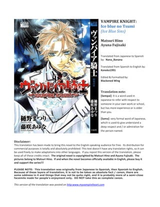 VAMPIRE KNIGHT:
                                                                            Ice blue no Tsumi
                                                                            (Ice Blue Sins)

                                                                            Matsuri Hino
                                                                            Ayuna Fujisaki

                                                                            Translated from Japanese to Spanish
                                                                            by: Nana_Banana

                                                                            Translated from Spanish to English by:
                                                                            Koneko1991

                                                                            Edited & Formatted by:
                                                                            Blackened Wing


                                                                            Translation note:
                                                                            [Sempai]: It is a word used in
                                                                            Japanese to refer with respect to
                                                                            someone in your own work or school,
                                                                            but has more experience or is older
                                                                            than you.

                                                                            [Sama]: very formal word of Japanese,
                                                                            which is used to give understand a
                                                                            deep respect and / or admiration for
                                                                            the person named.


Disclaimer:
This translation has been made to bring this novel to the English-speaking audience for free. Its distribution for
commercial purposes is totally and absolutely prohibited. This text doesn’t have any translation rights, so it can
be used freely to make adaptations into other languages. If you repost this version of the translation, please
keep all of these credits intact. The original novel is copyrighted by Matsuri Hino and Ayuna Fujisaki. The
pictures belong to Matsuri Hino. If and when the novel becomes officially available in English, please buy it
and support the series!!!

PLEASE NOTE: This translation was originally from Japanese to Spanish, then Spanish to English.
Because of these layers of translation, it is not to be taken as absolute fact / canon, there are
some oddness in it and things that may not be quite right, and it is probably more of a semi-close
facsimile made for people's enjoyment only. DO NOT take this as complete canon.

This version of the translation was posted on http:www.myvampireheart.com
 