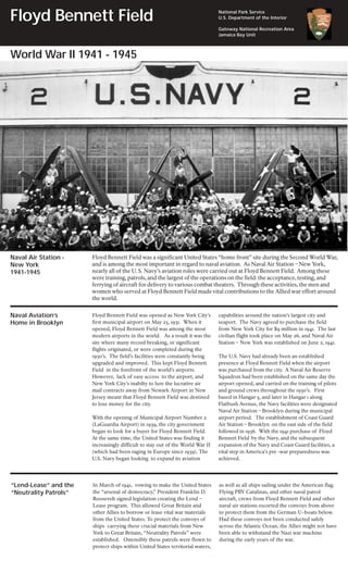 Floyd Bennett Field                                                             National Park Service
                                                                                U.S. Department of the Interior

                                                                                Gateway National Recreation Area
                                                                                Jamaica Bay Unit



World War II 1941 - 1945




Naval Air Station -    Floyd Bennett Field was a significant United States “home front” site during the Second World War,
New York               and is among the most important in regard to naval aviation. As Naval Air Station – New York,
1941-1945              nearly all of the U. S. Navy’s aviation roles were carried out at Floyd Bennett Field. Among these
                       were training, patrols, and the largest of the operations on the field: the acceptance, testing, and
                       ferrying of aircraft for delivery to various combat theaters. Through these activities, the men and
                       women who served at Floyd Bennett Field made vital contributions to the Allied war effort around
                       the world.


Naval Aviation’s       Floyd Bennett Field was opened as New York City’s        capabilities around the nation’s largest city and
Home in Brooklyn       first municipal airport on May 23, 1931. When it         seaport. The Navy agreed to purchase the field
                       opened, Floyd Bennett Field was among the most           from New York City for $9 million in 1941. The last
                       modern airports in the world. As a result it was the     civilian flight took place on May 26, and Naval Air
                       site where many record breaking, or significant          Station – New York was established on June 2, 1941.
                       flights originated, or were completed during the
                       1930’s. The field’s facilities were constantly being     The U.S. Navy had already been an established
                       upgraded and improved. This kept Floyd Bennett           presence at Floyd Bennett Field when the airport
                       Field in the forefront of the world’s airports.          was purchased from the city. A Naval Air Reserve
                       However, lack of easy access to the airport, and         Squadron had been established on the same day the
                       New York City’s inabilty to lure the lucrative air       airport opened, and carried on the training of pilots
                       mail contracts away from Newark Airport in New           and ground crews throughout the 1930’s. First
                       Jersey meant that Floyd Bennett Field was destined       based in Hangar 5, and later in Hangar 1 along
                       to lose money for the city.                              Flatbush Avenue, the Navy facilities were designated
                                                                                Naval Air Station – Brooklyn during the municipal
                       With the opening of Municipal Airport Number 2           airport period. The establishment of Coast Guard
                       (LaGuardia Airport) in 1939, the city government         Air Station – Brooklyn on the east side of the field
                       began to look for a buyer for Floyd Bennett Field.       followed in 1936. With the 1941 purchase of Floyd
                       At the same time, the United States was finding it       Bennett Field by the Navy, and the subsequent
                       increasingly difficult to stay out of the World War II   expansion of the Navy and Coast Guard facilities, a
                       (which had been raging in Europe since 1939). The        vital step in America’s pre -war preparedness was
                       U.S. Navy began looking to expand its aviation           achieved.




“Lend-Lease” and the   In March of 1941, vowing to make the United States       as well as all ships sailing under the American flag.
“Neutrality Patrols”   the “arsenal of democracy,” President Franklin D.        Flying PBY Catalinas, and other naval patrol
                       Roosevelt signed legislation creating the Lend –         aircraft, crews from Floyd Bennett Field and other
                       Lease program. This allowed Great Britain and            naval air stations escorted the convoys from above
                       other Allies to borrow or lease vital war materials      to protect them from the German U-boats below.
                       from the United States. To protect the convoys of        Had these convoys not been conducted safely
                       ships carrying these crucial materials from New          across the Atlantic Ocean, the Allies might not have
                       York to Great Britain, “Neutrality Patrols” were         been able to withstand the Nazi war machine
                       established. Ostensibly these patrols were flown to      during the early years of the war.
                       protect ships within United States territorial waters,
 