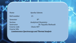 Name Ayesha Saleem
Roll number 21
Semester 8th
Section Analytical Chemistry
Instructor Dr. Tayyaba Shehzadi
Course code Chem-407
Course title
Luminescence Spectroscopy and Thermal Analysis
1
 