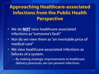 Approaching Healthcare-associated
Infections from the Public Health
Perspective
• We do NOT view healthcare-associated
infections as“someone’s fault”
• Nor do we view them as“an inevitable price of
medical care”
• We view healthcare-associated infections as
failures of a system.
– By making strategic improvements to healthcare
delivery processes,we can prevent infections
11
 