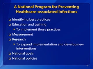 A National Program for Preventing
Healthcare-associated Infections
 Identifying best practices
 Education and training
 To implement those practices
 Measurement
 Research
 To expand implementation and develop new
interventions
 National goals
 National policies
16
 