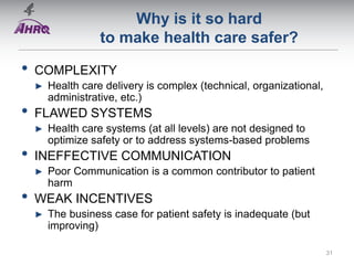 Why is it so hard
to make health care safer?
• COMPLEXITY
► Health care delivery is complex (technical, organizational,
administrative, etc.)
• FLAWED SYSTEMS
► Health care systems (at all levels) are not designed to
optimize safety or to address systems-based problems
• INEFFECTIVE COMMUNICATION
► Poor Communication is a common contributor to patient
harm
• WEAK INCENTIVES
► The business case for patient safety is inadequate (but
improving)
31
 