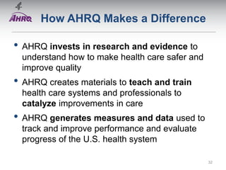 How AHRQ Makes a Difference
• AHRQ invests in research and evidence to
understand how to make health care safer and
improve quality
• AHRQ creates materials to teach and train
health care systems and professionals to
catalyze improvements in care
• AHRQ generates measures and data used to
track and improve performance and evaluate
progress of the U.S. health system
32
 