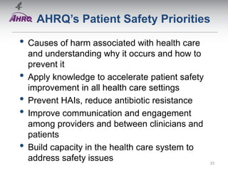 AHRQ’s Patient Safety Priorities
• Causes of harm associated with health care
and understanding why it occurs and how to
prevent it
• Apply knowledge to accelerate patient safety
improvement in all health care settings
• Prevent HAIs, reduce antibiotic resistance
• Improve communication and engagement
among providers and between clinicians and
patients
• Build capacity in the health care system to
address safety issues 33
 