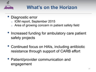 What’s on the Horizon
• Diagnostic error
o IOM report, September 2015
o Area of growing concern in patient safety field
• Increased funding for ambulatory care patient
safety projects
• Continued focus on HAIs, including antibiotic
resistance through support of CARB effort
• Patient/provider communication and
engagement
37
 