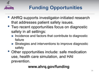 Funding Opportunities
• AHRQ supports investigator-initiated research
that addresses patient safety issues.
• Two recent opportunities focus on diagnostic
safety in all settings:
► Incidence and factors that contribute to diagnostic
failure
► Strategies and interventions to improve diagnostic
safety
• Other opportunities include: safe medication
use, health care simulation, and HAI
prevention.
www.ahrq.gov/funding
38
 