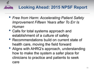 Looking Ahead: 2015 NPSF Report
• Free from Harm: Accelerating Patient Safety
Improvement Fifteen Years after To Err Is
Human
• Calls for total systems approach and
establishment of a culture of safety
• Recommendations build on current state of
health care, moving the field forward
• Aligns with AHRQ’s approach, understanding
how to make the system a safer place for
clinicians to practice and patients to seek
care
40
 
