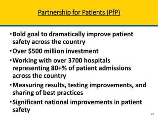 •Bold goal to dramatically improve patient
safety across the country
•Over $500 million investment
•Working with over 3700 hospitals
representing 80+% of patient admissions
across the country
•Measuring results, testing improvements, and
sharing of best practices
•Significant national improvements in patient
safety
Partnership for Patients (PfP)
47
 